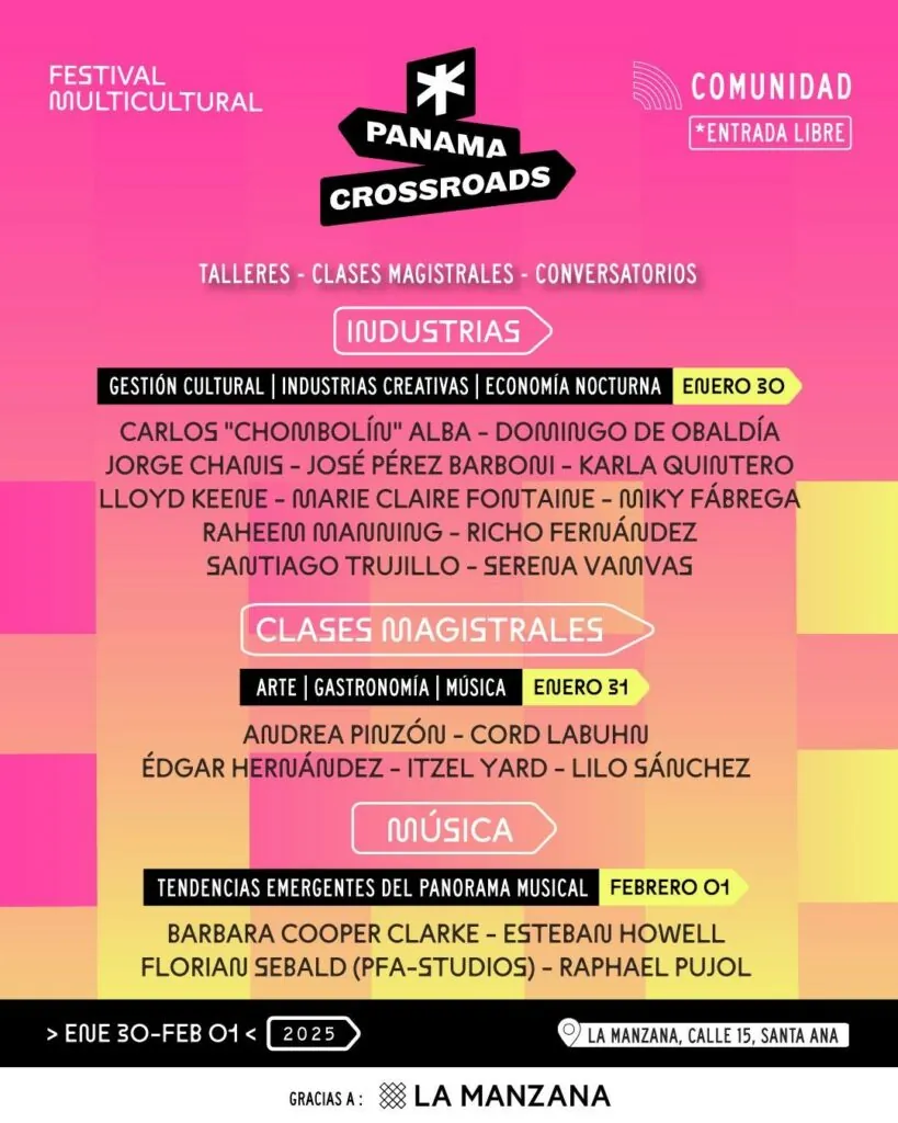 Programa Comunidad de Panama Crossroads 2025, entrada libre: Industrias el 30 de enero con Carlos «Chombolín» Alba, Domingo de Obaldía, Jorge Chanis, José Pérez Barboni, Karla Quintero, Lloyd Keene, Marie Claire Fontaine, Micky Fábrega, Raheem Manning, Richo Fernández, Santiago Trujillo y Serena Vamvas; Clases Magistrales el 31 de enero con Andrea Pinzón, Cord Labuhn, Édgar Hernández, Itzel Yard y Lilo Sánchez; Música el 1 de febrero con Barbara Cooper Clarke, Esteban Howell, Florian Sebald y Raphael Pujol. La Manzana, calle 15, Santa Ana